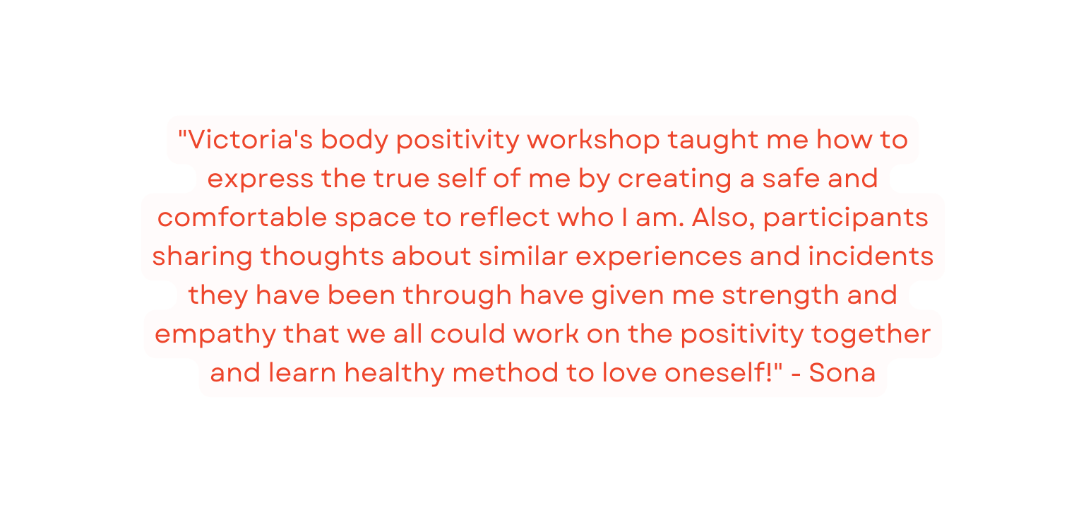 Victoria s body positivity workshop taught me how to express the true self of me by creating a safe and comfortable space to reflect who I am Also participants sharing thoughts about similar experiences and incidents they have been through have given me strength and empathy that we all could work on the positivity together and learn healthy method to love oneself Sona