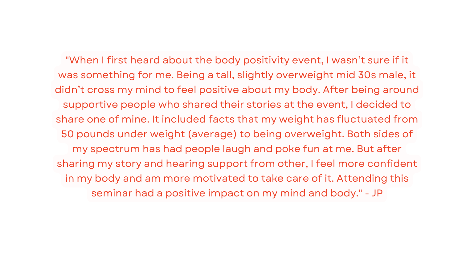 When I first heard about the body positivity event I wasn t sure if it was something for me Being a tall slightly overweight mid 30s male it didn t cross my mind to feel positive about my body After being around supportive people who shared their stories at the event I decided to share one of mine It included facts that my weight has fluctuated from 50 pounds under weight average to being overweight Both sides of my spectrum has had people laugh and poke fun at me But after sharing my story and hearing support from other I feel more confident in my body and am more motivated to take care of it Attending this seminar had a positive impact on my mind and body JP