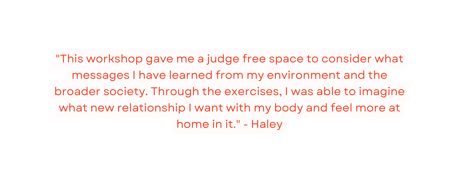 This workshop gave me a judge free space to consider what messages I have learned from my environment and the broader society Through the exercises I was able to imagine what new relationship I want with my body and feel more at home in it Haley