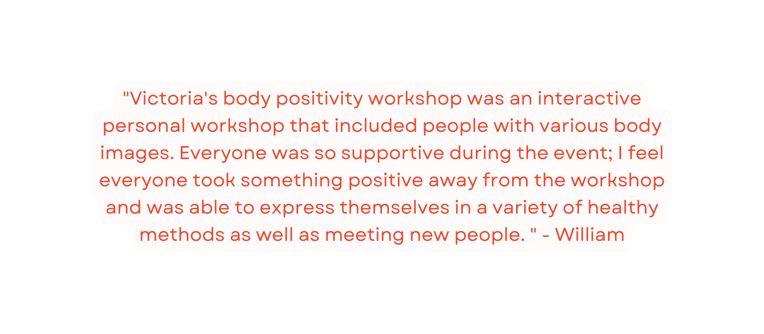 Victoria s body positivity workshop was an interactive personal workshop that included people with various body images Everyone was so supportive during the event I feel everyone took something positive away from the workshop and was able to express themselves in a variety of healthy methods as well as meeting new people William